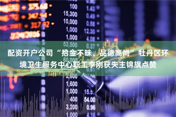 配资开户公司 “拾金不昧、品德高尚” 牡丹区环境卫生服务中心职工李刚获失主锦旗点赞
