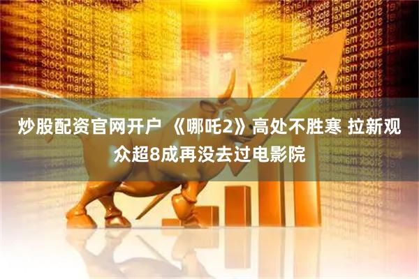 炒股配资官网开户 《哪吒2》高处不胜寒 拉新观众超8成再没去过电影院