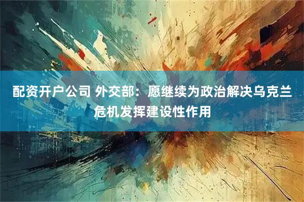 配资开户公司 外交部：愿继续为政治解决乌克兰危机发挥建设性作用
