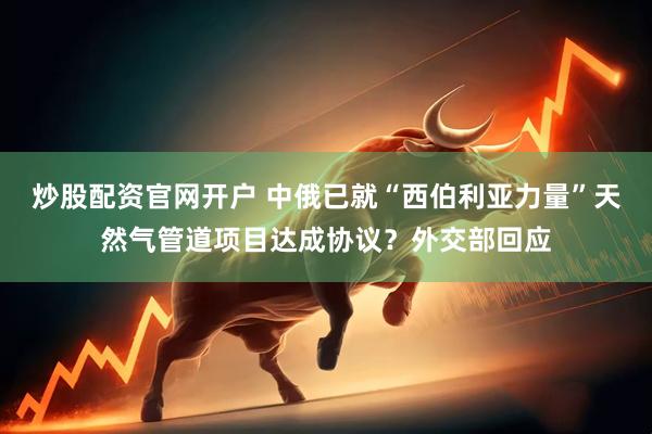 炒股配资官网开户 中俄已就“西伯利亚力量”天然气管道项目达成协议？外交部回应
