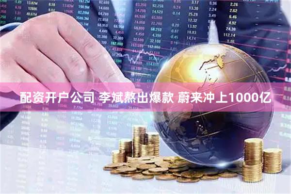 配资开户公司 李斌熬出爆款 蔚来冲上1000亿