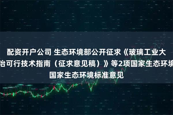 配资开户公司 生态环境部公开征求《玻璃工业大气污染防治可行技术指南（征求意见稿）》等2项国家生态环境标准意见