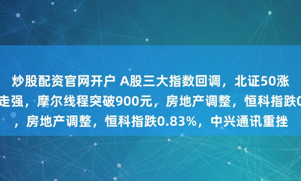 炒股配资官网开户 A股三大指数回调，北证50涨收涨近4%！商业航天走强，摩尔线程突破900元，房地产调整，恒科指跌0.83%，中兴通讯重挫