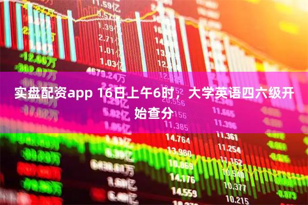 实盘配资app 16日上午6时，大学英语四六级开始查分