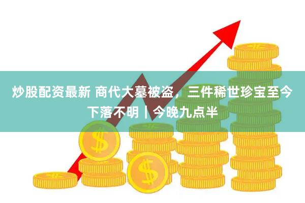 炒股配资最新 商代大墓被盗，三件稀世珍宝至今下落不明｜今晚九点半