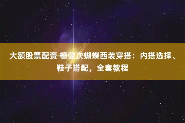 大额股票配资 檀健次蝴蝶西装穿搭：内搭选择、鞋子搭配，全套教程