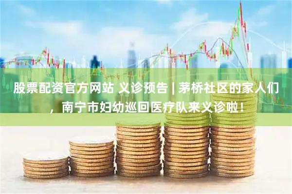 股票配资官方网站 义诊预告 | 茅桥社区的家人们，南宁市妇幼巡回医疗队来义诊啦！