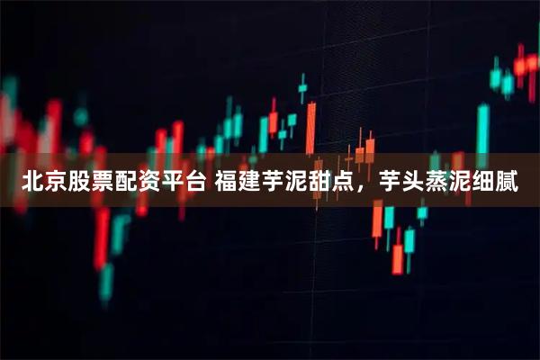 北京股票配资平台 福建芋泥甜点，芋头蒸泥细腻