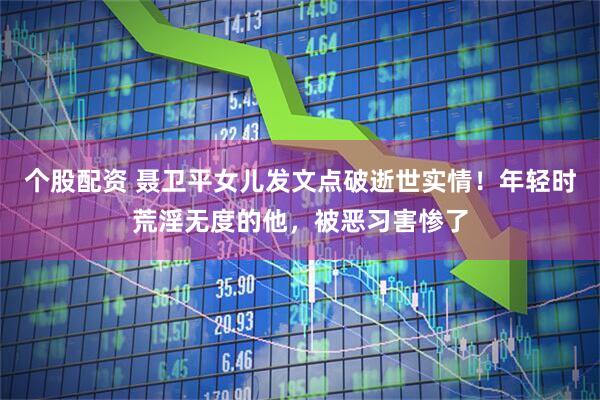 个股配资 聂卫平女儿发文点破逝世实情！年轻时荒淫无度的他，被恶习害惨了