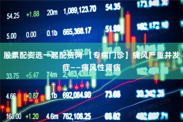 股票配资选一起配资网 【专病门诊】痛风严重并发症——痛风性肾病