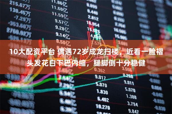10大配资平台 偶遇72岁成龙扫楼，近看一脸褶头发花白下巴内缩，腿脚倒十分稳健