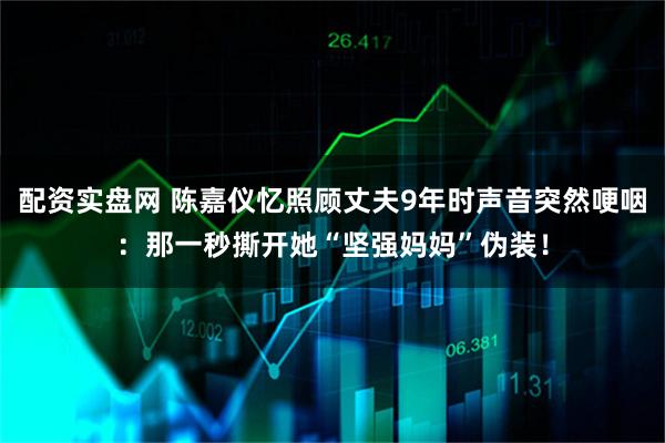 配资实盘网 陈嘉仪忆照顾丈夫9年时声音突然哽咽：那一秒撕开她“坚强妈妈”伪装！
