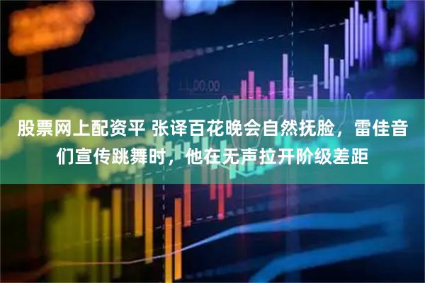 股票网上配资平 张译百花晚会自然抚脸，雷佳音们宣传跳舞时，他在无声拉开阶级差距