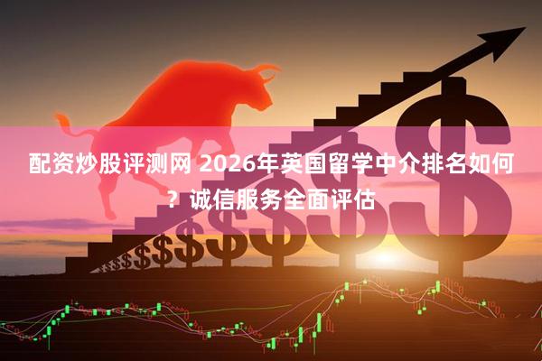 配资炒股评测网 2026年英国留学中介排名如何？诚信服务全面评估