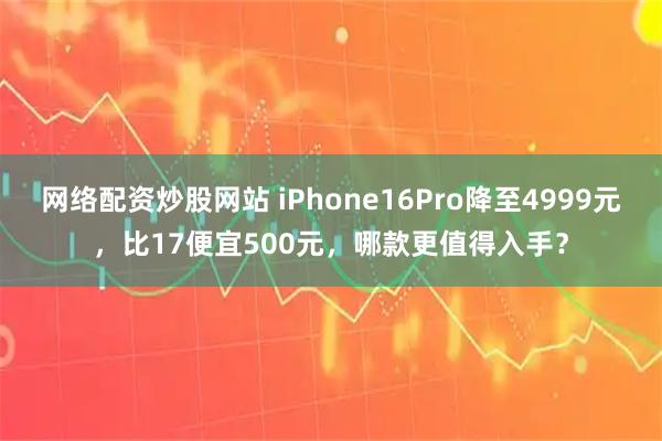 网络配资炒股网站 iPhone16Pro降至4999元，比17便宜500元，哪款更值得入手？