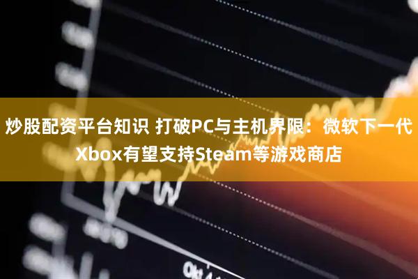 炒股配资平台知识 打破PC与主机界限：微软下一代Xbox有望支持Steam等游戏商店