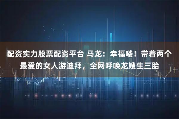 配资实力股票配资平台 马龙：幸福喽！带着两个最爱的女人游迪拜，全网呼唤龙嫂生三胎