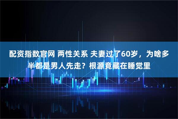 配资指数官网 两性关系 夫妻过了60岁，为啥多半都是男人先走？根源竟藏在睡觉里
