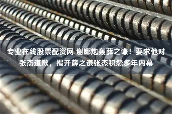 专业在线股票配资网 谢娜炮轰薛之谦！要求他对张杰道歉，揭开薛之谦张杰积怨多年内幕