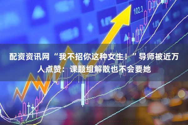 配资资讯网 “我不招你这种女生！”导师被近万人点赞：课题组解散也不会要她