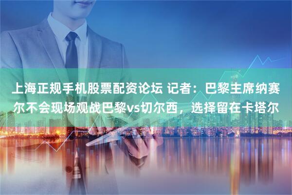 上海正规手机股票配资论坛 记者：巴黎主席纳赛尔不会现场观战巴黎vs切尔西，选择留在卡塔尔