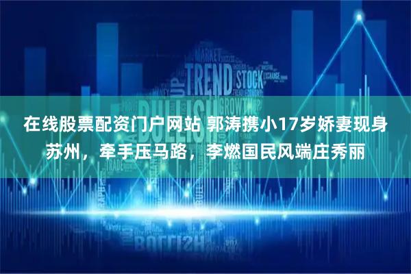 在线股票配资门户网站 郭涛携小17岁娇妻现身苏州，牵手压马路，李燃国民风端庄秀丽