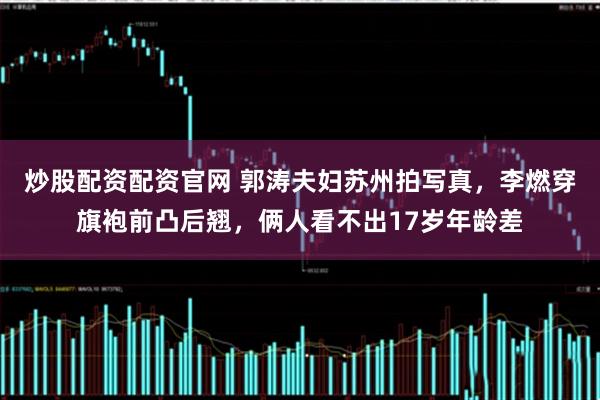 炒股配资配资官网 郭涛夫妇苏州拍写真，李燃穿旗袍前凸后翘，俩人看不出17岁年龄差