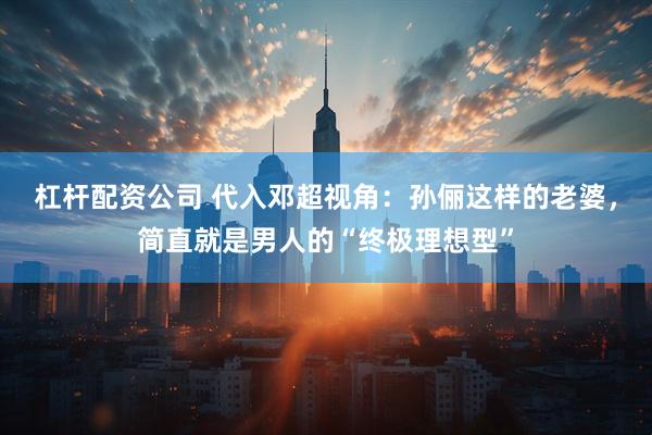 杠杆配资公司 代入邓超视角：孙俪这样的老婆，简直就是男人的“终极理想型”