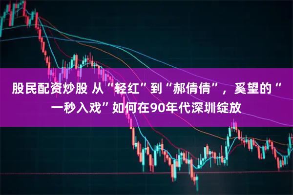 股民配资炒股 从“轻红”到“郝倩倩”，奚望的“一秒入戏”如何在90年代深圳绽放