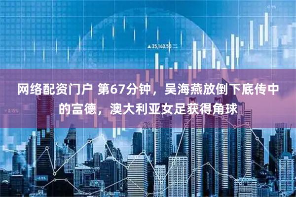 网络配资门户 第67分钟，吴海燕放倒下底传中的富德，澳大利亚女足获得角球