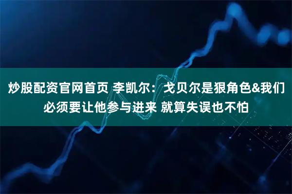 炒股配资官网首页 李凯尔：戈贝尔是狠角色&我们必须要让他参与进来 就算失误也不怕