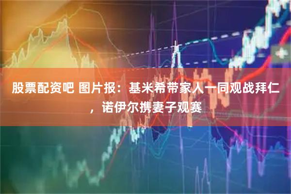 股票配资吧 图片报：基米希带家人一同观战拜仁，诺伊尔携妻子观赛