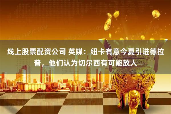 线上股票配资公司 英媒：纽卡有意今夏引进德拉普，他们认为切尔西有可能放人