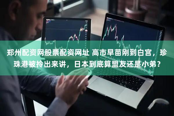 郑州配资网股票配资网址 高市早苗刚到白宫，珍珠港被拎出来讲，日本到底算盟友还是小弟？