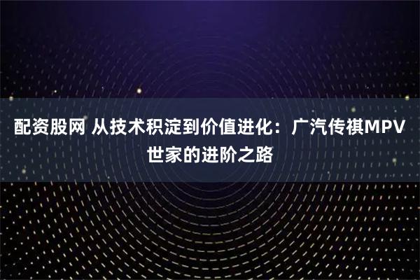 配资股网 从技术积淀到价值进化：广汽传祺MPV世家的进阶之路