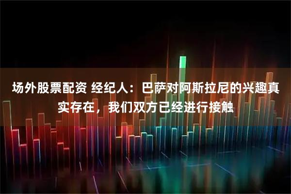 场外股票配资 经纪人：巴萨对阿斯拉尼的兴趣真实存在，我们双方已经进行接触