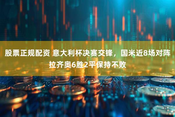 股票正规配资 意大利杯决赛交锋，国米近8场对阵拉齐奥6胜2平保持不败