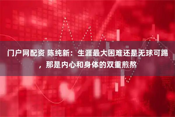 门户网配资 陈纯新：生涯最大困难还是无球可踢，那是内心和身体的双重煎熬