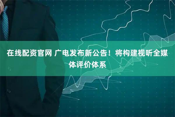 在线配资官网 广电发布新公告！将构建视听全媒体评价体系