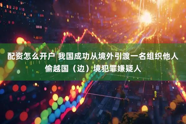 配资怎么开户 我国成功从境外引渡一名组织他人偷越国（边）境犯罪嫌疑人