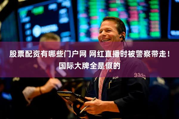 股票配资有哪些门户网 网红直播时被警察带走！国际大牌全是假的