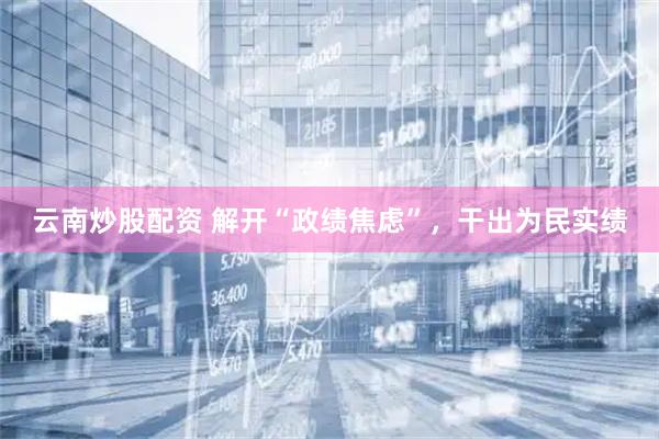 云南炒股配资 解开“政绩焦虑”，干出为民实绩